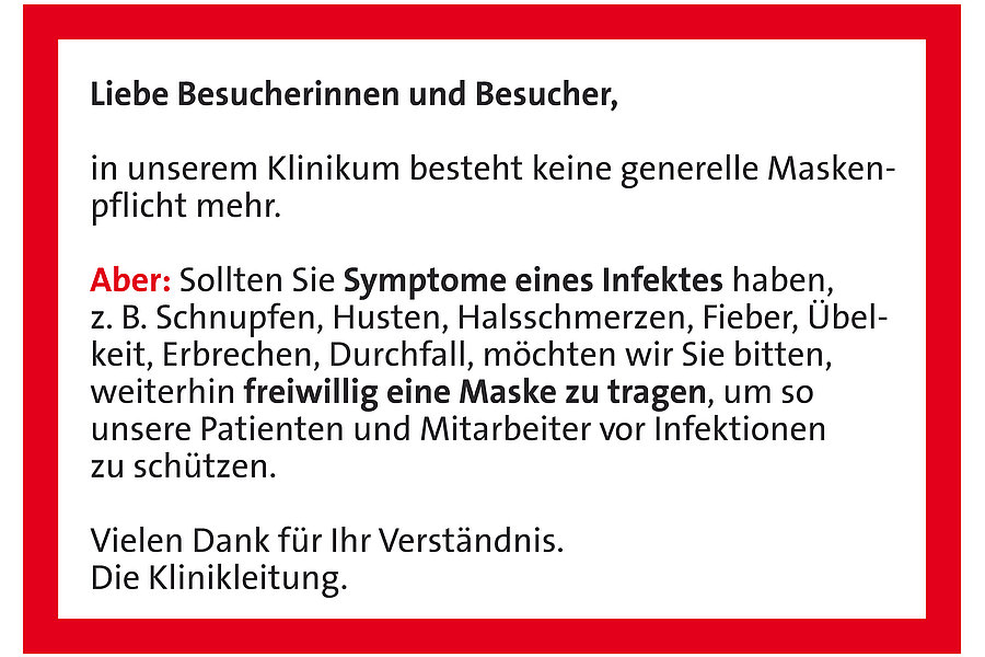 Text auf rotem Hintergrund: 'Liebe Besucherinnen und Besucher, in unserem Klinikum besteht keine generelle Maskenpflicht mehr. Aber: Sollten Sie Symptome eines Infektes haben, z. B. Schnupfen, Husten, Halsschmerzen, Fieber, Übelkeit, Erbrechen, Durchfall, möchten wir Sie bitten, weiterhin freiwillig eine Maske zu tragen, um unsere Patienten und Mitarbeiter vor Infektionen zu schützen. Vielen Dank für Ihr Verständnis. Die Klinikleitung.'