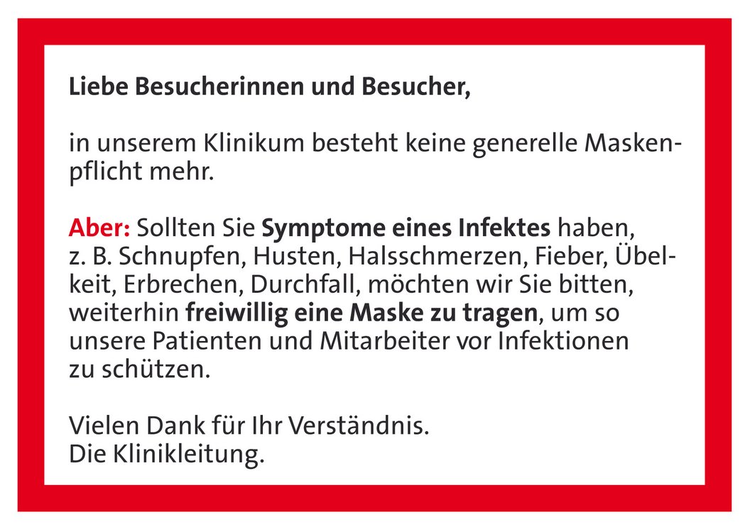 Text auf rotem Hintergrund: 'Liebe Besucherinnen und Besucher, in unserem Klinikum besteht keine generelle Maskenpflicht mehr. Aber: Sollten Sie Symptome eines Infektes haben, z. B. Schnupfen, Husten, Halsschmerzen, Fieber, Übelkeit, Erbrechen, Durchfall, möchten wir Sie bitten, weiterhin freiwillig eine Maske zu tragen, um unsere Patienten und Mitarbeiter vor Infektionen zu schützen. Vielen Dank für Ihr Verständnis. Die Klinikleitung.'